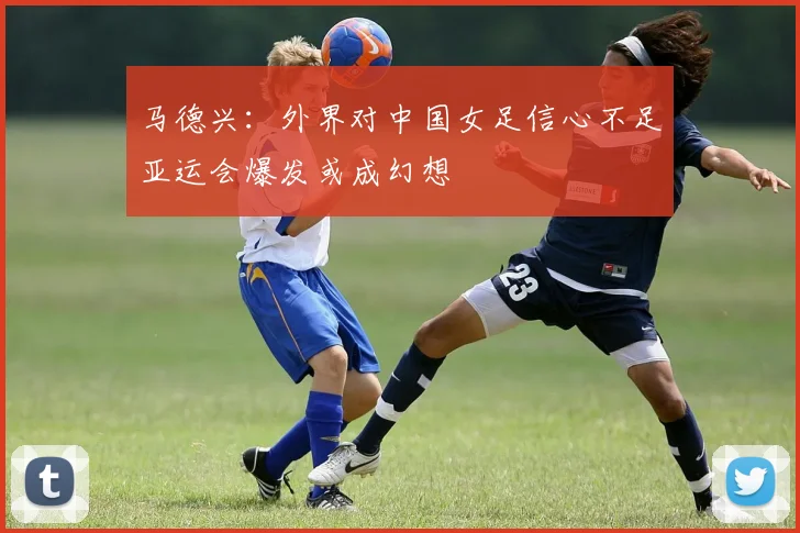 马德兴：外界对中国女足信心不足亚运会爆发或成幻想