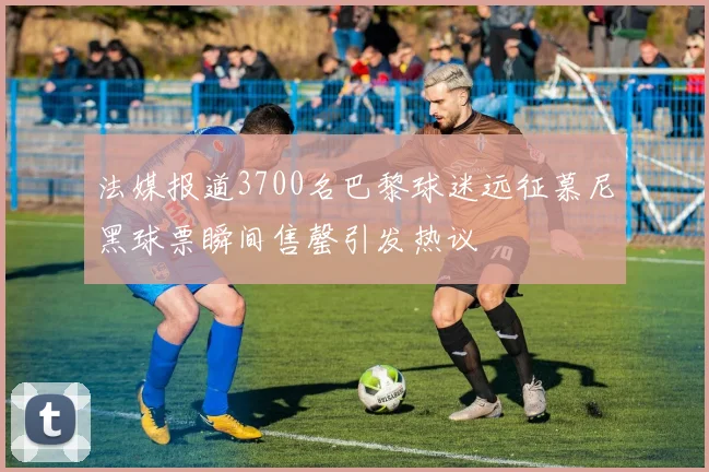 法媒报道3700名巴黎球迷远征慕尼黑球票瞬间售罄引发热议