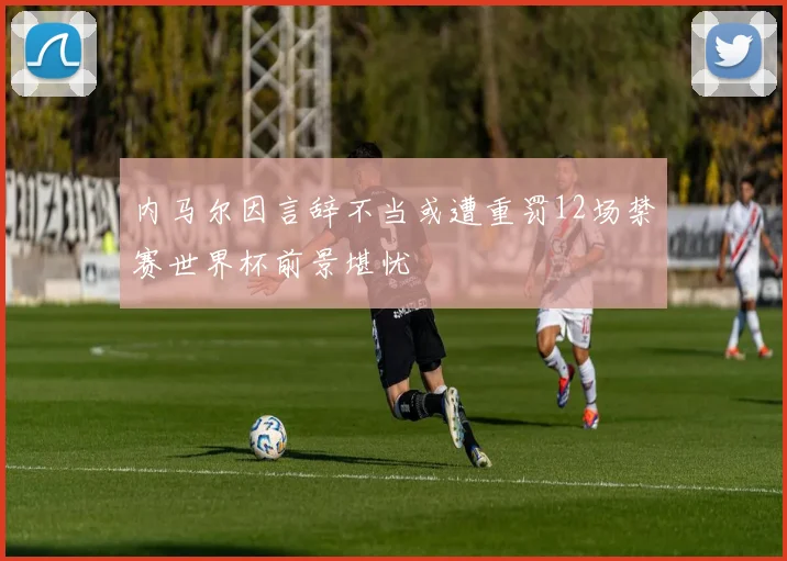 内马尔因言辞不当或遭重罚12场禁赛世界杯前景堪忧