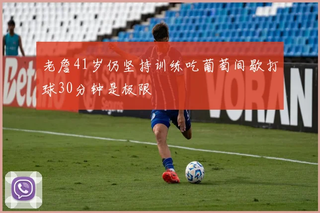 老詹41岁仍坚持训练吃葡萄间歇打球30分钟是极限