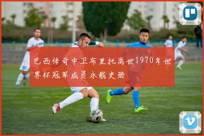 巴西传奇中卫布里托离世1970年世界杯冠军成员永载史册