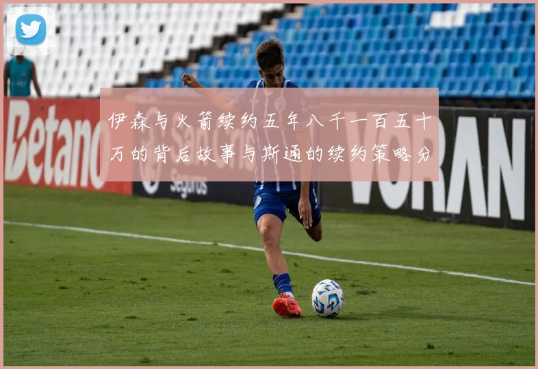 伊森与火箭续约五年八千一百五十万的背后故事与斯通的续约策略分析