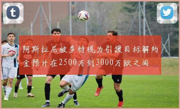 阿斯拉尼被多特视为引援目标解约金预计在2500万到3000万欧之间