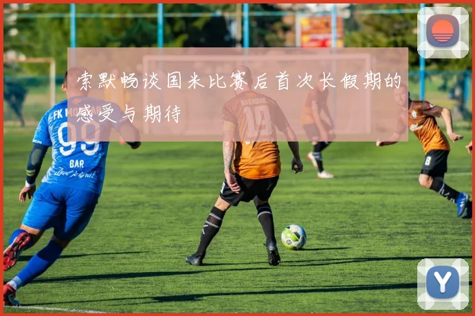 索默畅谈国米比赛后首次长假期的感受与期待