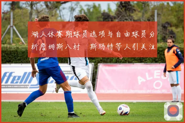 湖人休赛期球员选项与自由球员分析詹姆斯八村塁斯玛特等人引关注