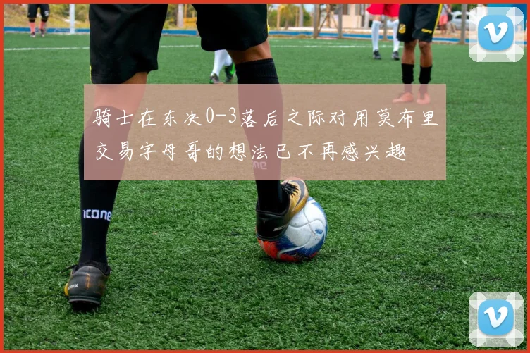 骑士在东决0-3落后之际对用莫布里交易字母哥的想法已不再感兴趣