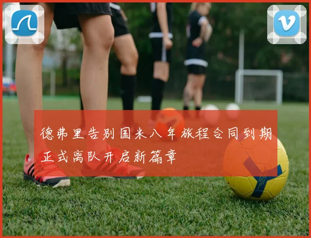 德弗里告别国米八年旅程合同到期正式离队开启新篇章