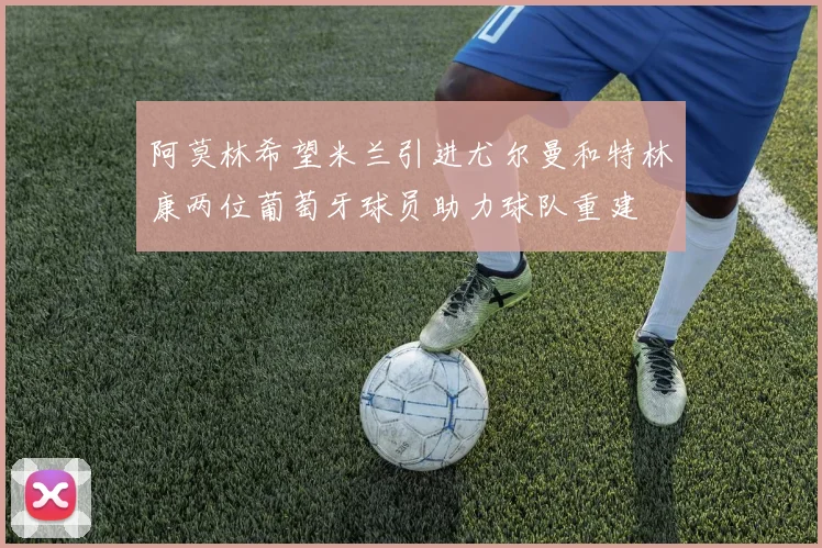 阿莫林希望米兰引进尤尔曼和特林康两位葡萄牙球员助力球队重建