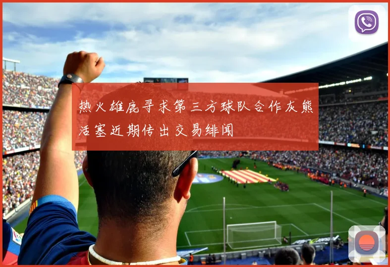 热火雄鹿寻求第三方球队合作灰熊活塞近期传出交易绯闻