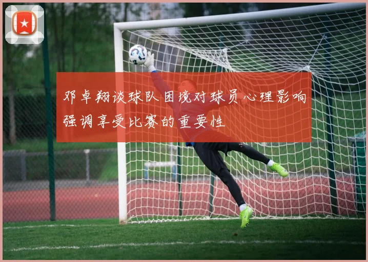 邓卓翔谈球队困境对球员心理影响强调享受比赛的重要性