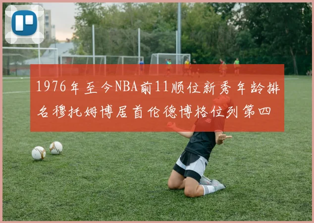 1976年至今NBA前11顺位新秀年龄排名穆托姆博居首伦德博格位列第四