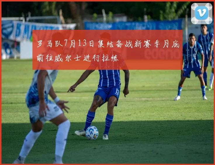 罗马队7月13日集结备战新赛季月底前往威尔士进行拉练