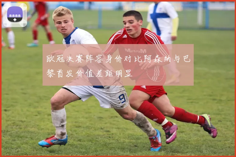 欧冠决赛阵容身价对比阿森纳与巴黎首发价值差距明显