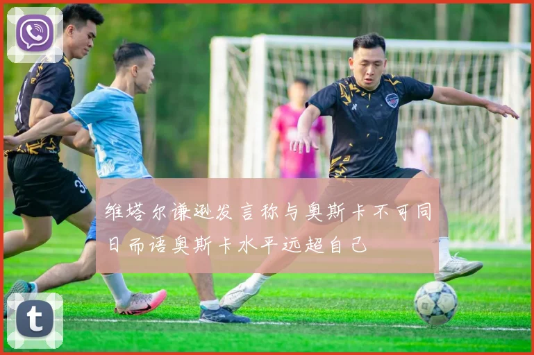 维塔尔谦逊发言称与奥斯卡不可同日而语奥斯卡水平远超自己