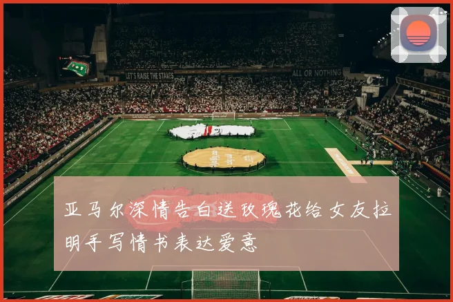 亚马尔深情告白送玫瑰花给女友拉明手写情书表达爱意