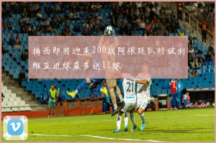 梅西即将迎来200战阿根廷队对玻利维亚进球最多达11球
