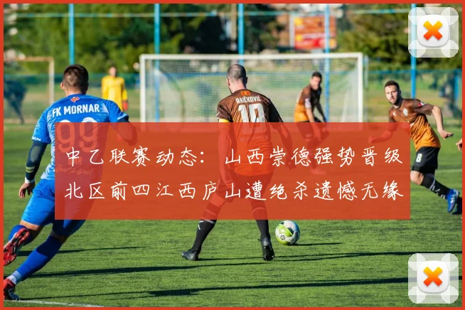 中乙联赛动态：山西崇德强势晋级北区前四江西庐山遭绝杀遗憾无缘南区前四