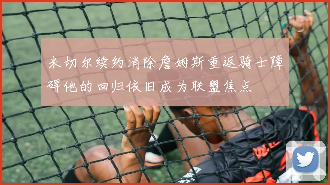 米切尔续约消除詹姆斯重返骑士障碍他的回归依旧成为联盟焦点