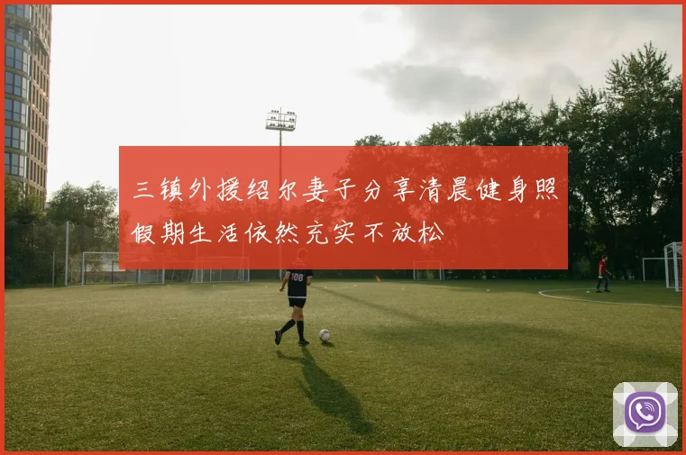 三镇外援绍尔妻子分享清晨健身照假期生活依然充实不放松