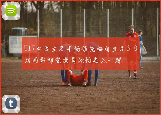 U17中国女足半场领先缅甸女足3-0刘雨希郑霓漫黄沁怡各入一球