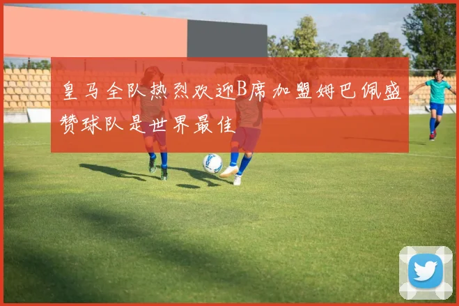 皇马全队热烈欢迎B席加盟姆巴佩盛赞球队是世界最佳