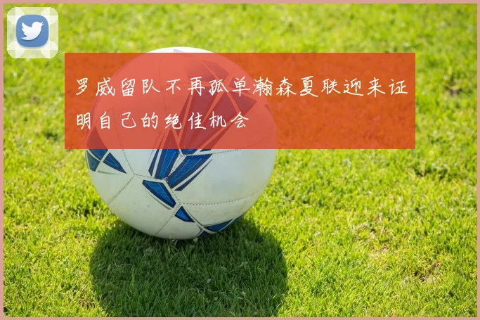 罗威留队不再孤单瀚森夏联迎来证明自己的绝佳机会