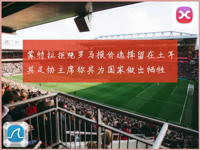 蒙特拉拒绝罗马报价选择留在土耳其足协主席称其为国家做出牺牲